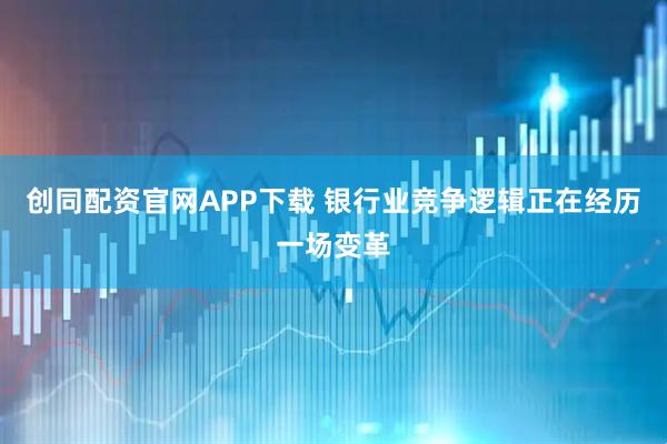 创同配资官网APP下载 银行业竞争逻辑正在经历一场变革
