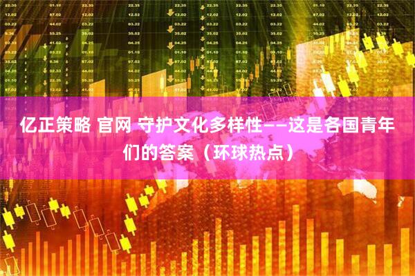 亿正策略 官网 守护文化多样性——这是各国青年们的答案（环球热点）