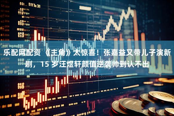 乐配网配资 《主角》太惊喜！张嘉益又带儿子演新剧，15 岁汪煜轩颜值逆袭帅到认不出